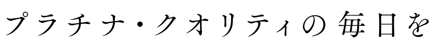 プラチナ・クオリティの毎日を